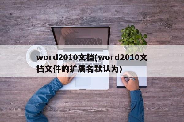 word2010文档(word2010文档文件的扩展名默认为)
