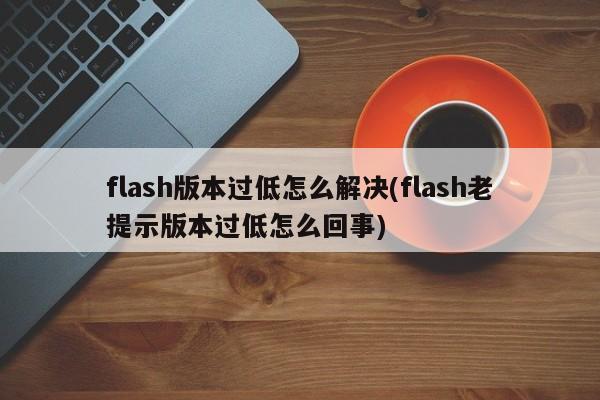 flash版本过低怎么解决(flash老提示版本过低怎么回事)